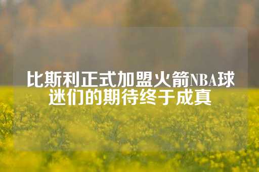 比斯利正式加盟火箭NBA球迷们的期待终于成真