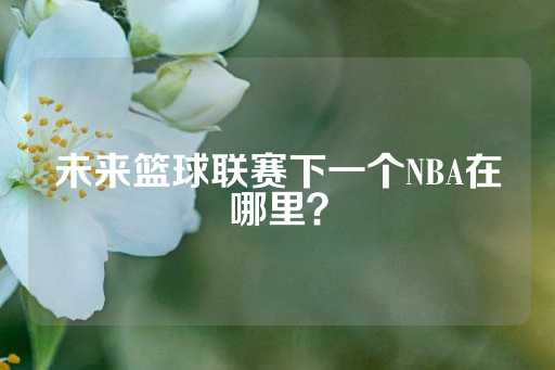 未来篮球联赛下一个NBA在哪里？